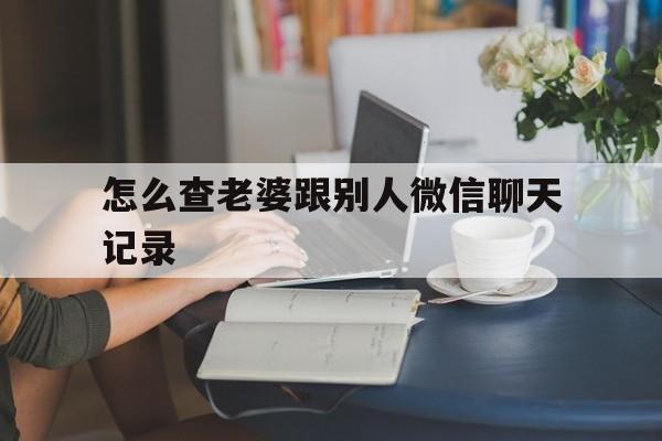 怎么查老婆跟别人微信聊天记录（老婆和别人的微信聊天记录怎么查看）