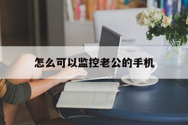 怎么可以监控老公的手机（怎么监控自己老公的手机）