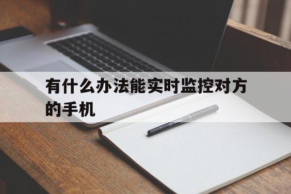 有什么办法能实时监控对方的手机（什么软件可以实时监控对方手机）