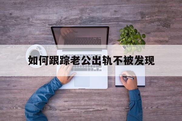 如何跟踪老公出轨不被发现（发现老公出轨有什么办法跟踪他）