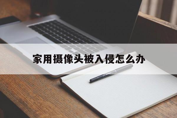 家用摄像头被入侵怎么办（如何入侵家用摄像头）