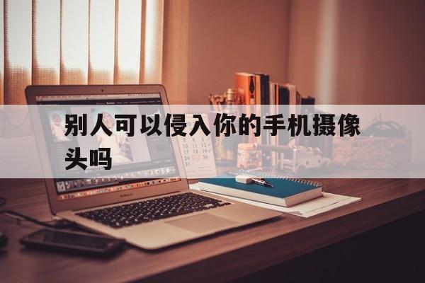 别人可以侵入你的手机摄像头吗（如何入侵他人手机摄像头）