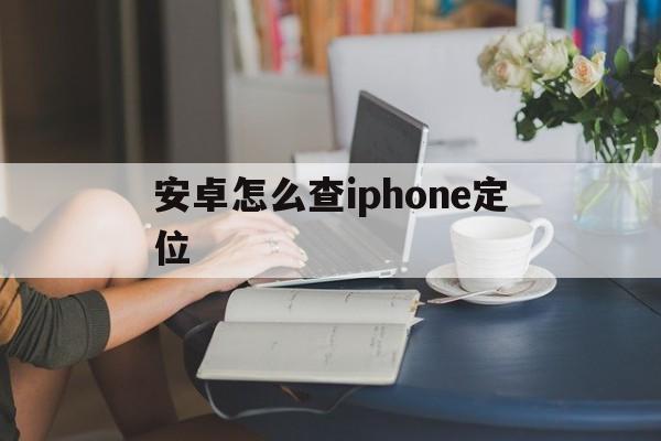 安卓怎么查iphone定位（苹果安卓怎么查定位）