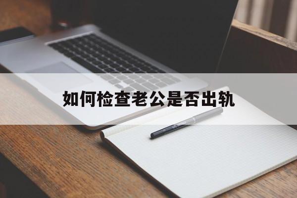 如何检查老公是否出轨（三种办法查老公是否出轨）