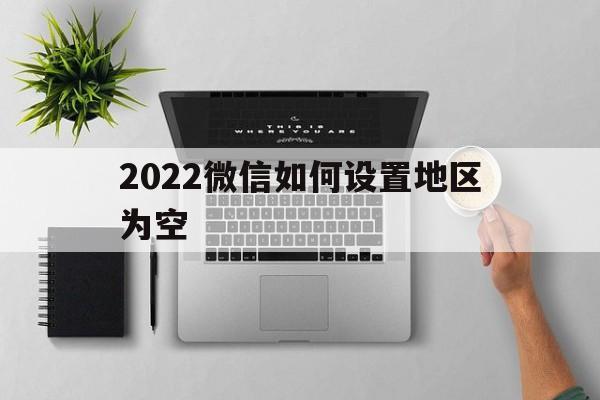 2022微信如何设置地区为空（微信怎样把地区改为空）