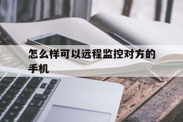 怎么样可以远程监控对方的手机（如何用手机远程监控）