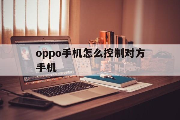 oppo手机怎么控制对方手机（oppo手机如何监控对方手机）