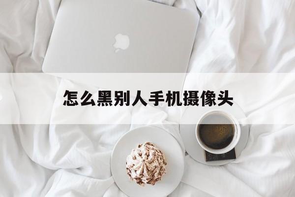 怎么黑别人手机摄像头（怎样黑进别人的手机摄像头）