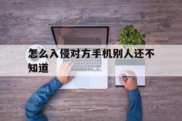 怎么入侵对方手机别人还不知道（如何入侵别人手机的）