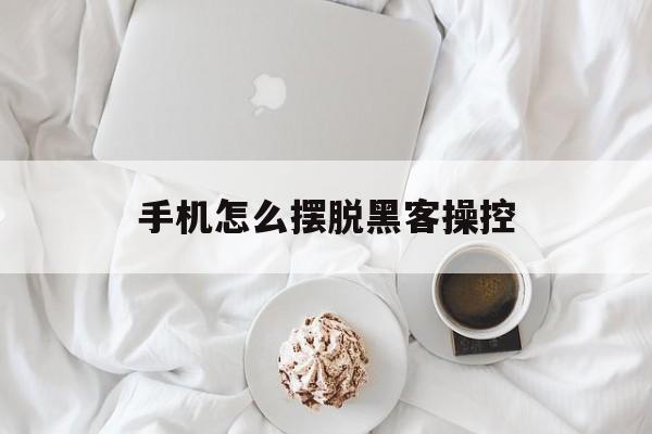 手机怎么摆脱黑客操控（如何消除黑客对手机的控制?）