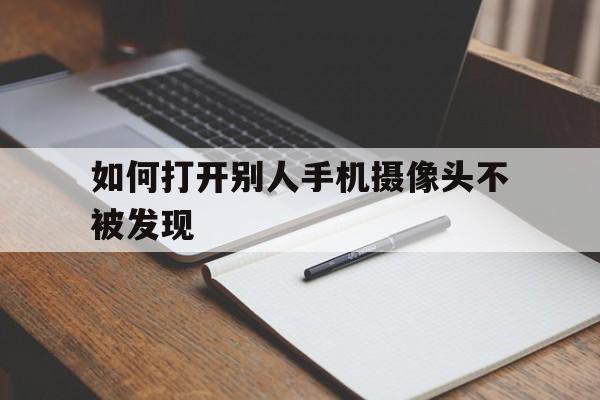 如何打开别人手机摄像头不被发现（怎么能打开别人手机摄像头）