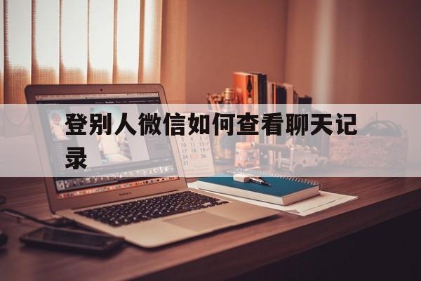 登别人微信如何查看聊天记录（登录别人的微信怎么查看聊天记录）