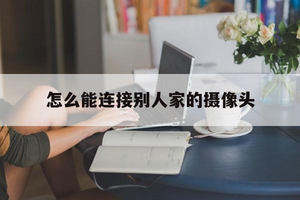 怎么能连接别人家的摄像头（怎样才能连接别人家的监控摄像头）