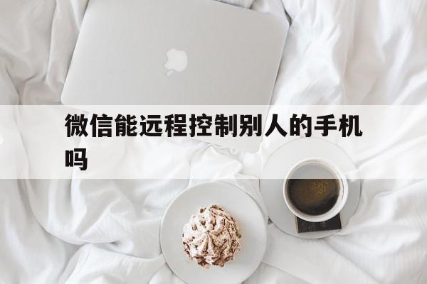 微信能远程控制别人的手机吗（别人可以远程操控手机微信吗）