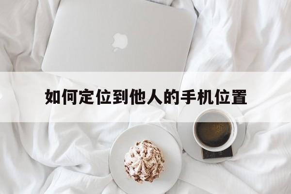 如何定位到他人的手机位置（如何定位到他人的手机位置免费）