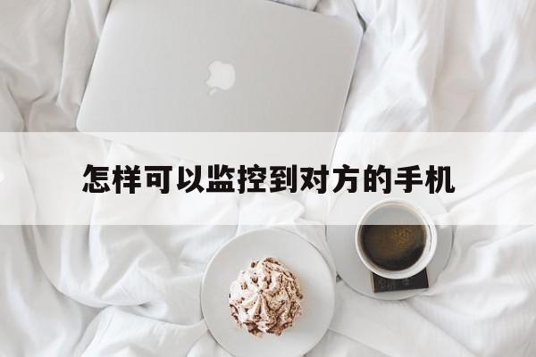 怎样可以监控到对方的手机（怎么样能监控对方的手机）