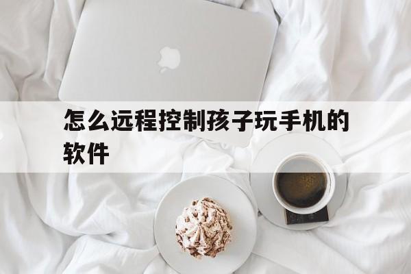 怎么远程控制孩子玩手机的软件（怎么样可以远程控制孩子玩手机）