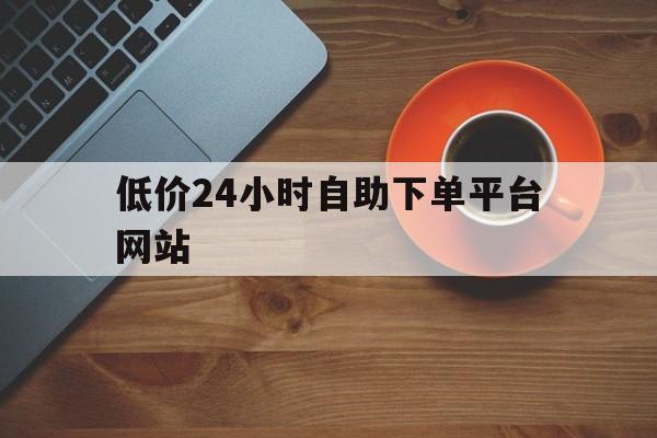 低价24小时自助下单平台网站（24小时低价自助下单平台免费）