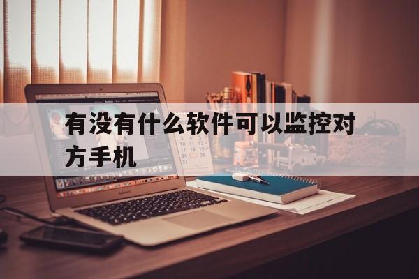 有没有什么软件可以监控对方手机（手机下载什么软件可以监控对方手机）