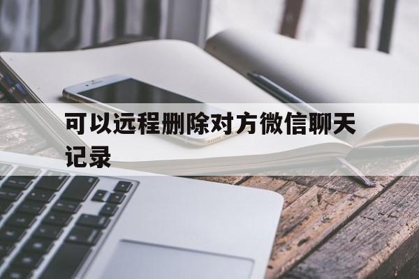 可以远程删除对方微信聊天记录（微信可以远程删除聊天记录吗?）