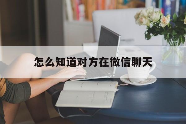 怎么知道对方在微信聊天（怎样能知道对方的微信聊天）