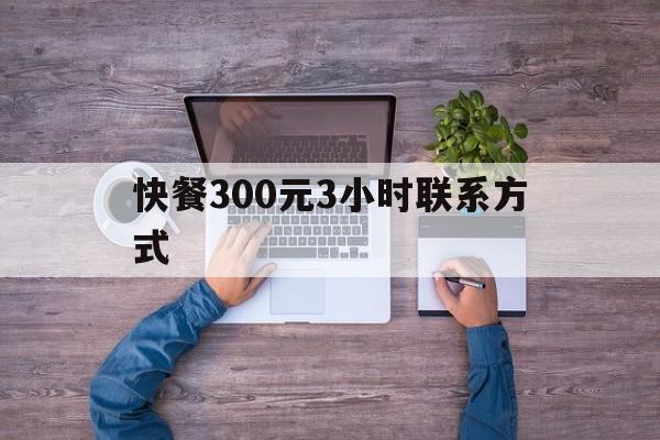 快餐300元3小时联系方式（300块钱的快餐做多久）