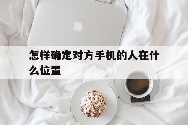 怎样确定对方手机的人在什么位置（怎么样确定对方手机所在位置）