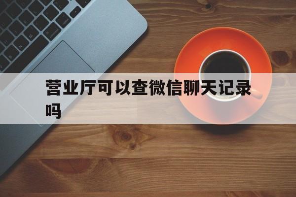 营业厅可以查微信聊天记录吗（微信能在营业厅查聊天记录么）