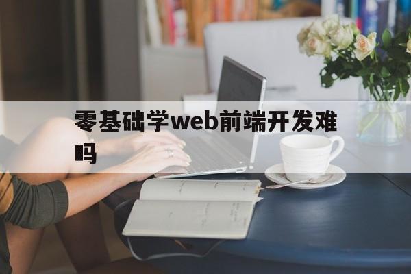 零基础学web前端开发难吗（web前端难不难学）