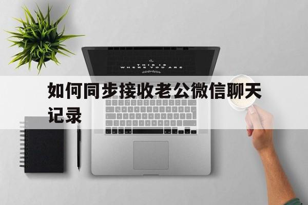 如何同步接收老公微信聊天记录（怎么样同步老公的微信聊天记录）