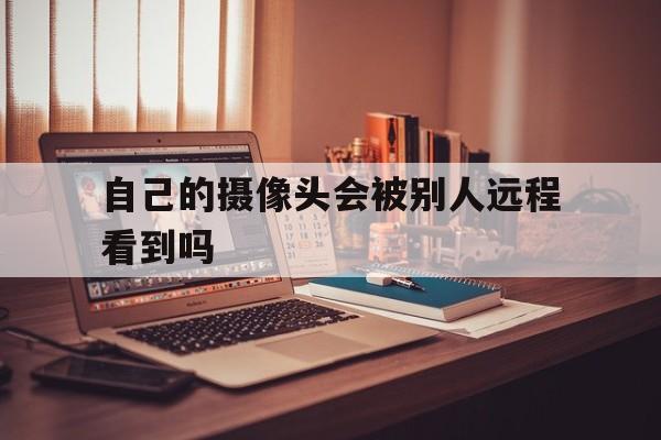 自己的摄像头会被别人远程看到吗（别人可以远程操作你的摄像头吗）