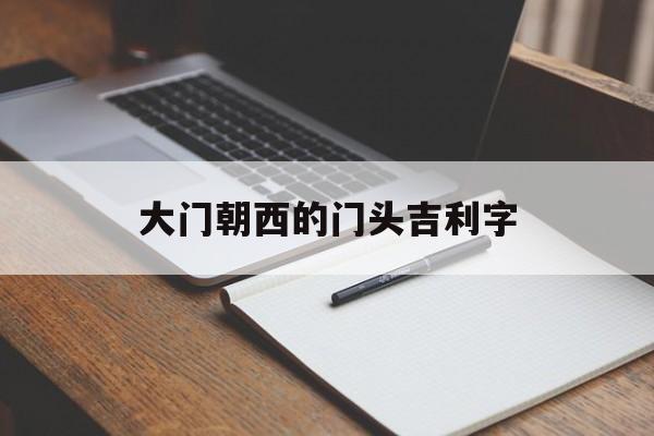 大门朝西的门头吉利字（大门朝西门头吉利四字）