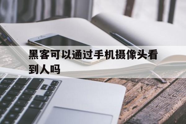 黑客可以通过手机摄像头看到人吗（黑客可以打开手机摄像头吗）