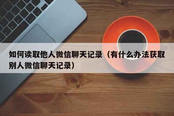 如何读取他人微信聊天记录（有什么办法获取别人微信聊天记录）