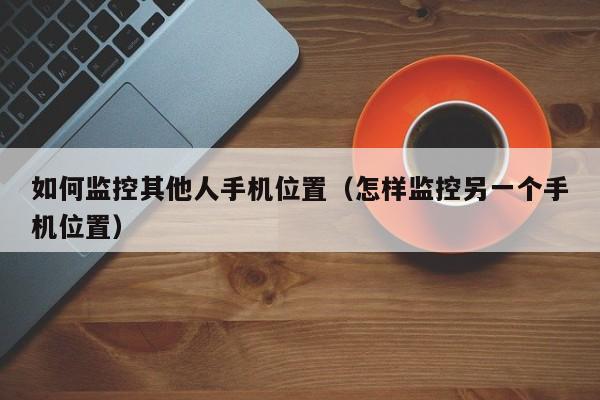 如何监控其他人手机位置（怎样监控另一个手机位置）