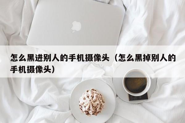 怎么黑进别人的手机摄像头（怎么黑掉别人的手机摄像头）