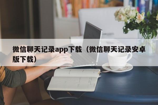 微信聊天记录app下载（微信聊天记录安卓版下载）