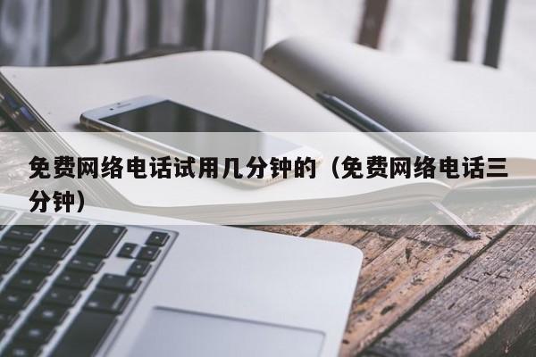 免费网络电话试用几分钟的（免费网络电话三分钟）