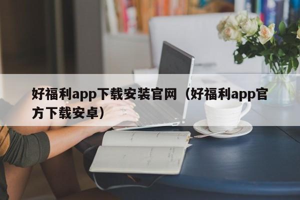 好福利app下载安装官网（好福利app官方下载安卓）