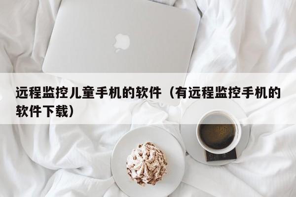 远程监控儿童手机的软件（有远程监控手机的软件下载）