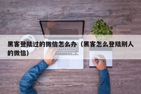 黑客登陆过的微信怎么办（黑客怎么登陆别人的微信）