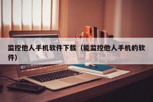 监控他人手机软件下载（能监控他人手机的软件）