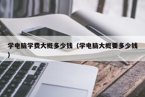 学电脑学费大概多少钱（学电脑大概要多少钱）