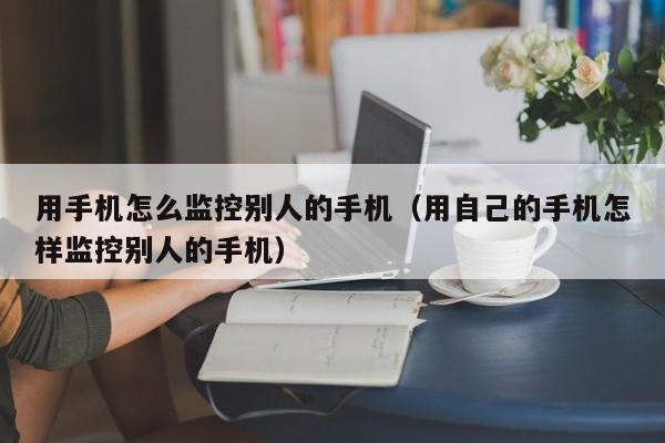 用手机怎么监控别人的手机（用自己的手机怎样监控别人的手机）