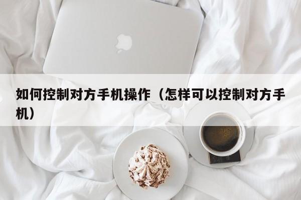 如何控制对方手机操作（怎样可以控制对方手机）