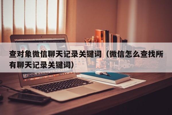 查对象微信聊天记录关键词（微信怎么查找所有聊天记录关键词）