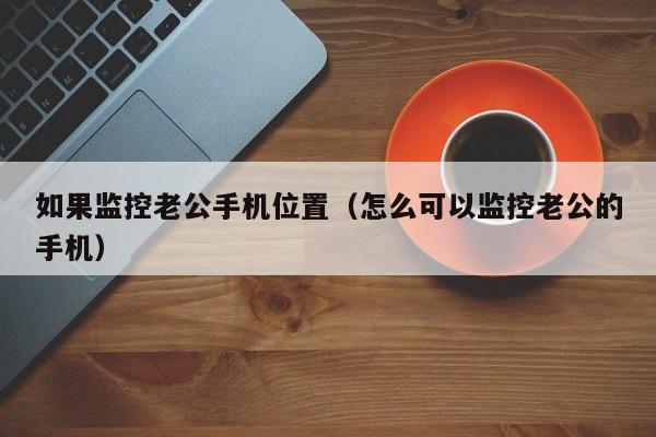 如果监控老公手机位置（怎么可以监控老公的手机）