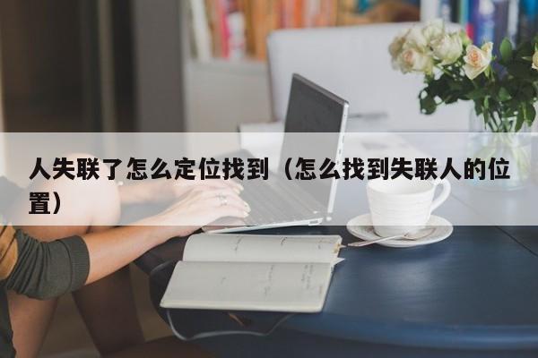 人失联了怎么定位找到（怎么找到失联人的位置）