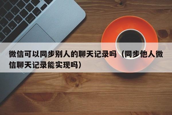 微信可以同步别人的聊天记录吗（同步他人微信聊天记录能实现吗）