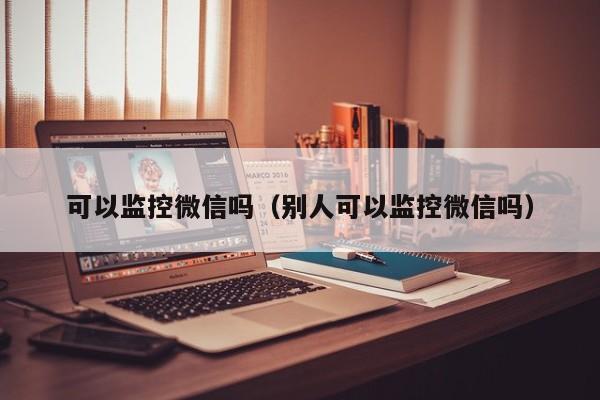 可以监控微信吗（别人可以监控微信吗）